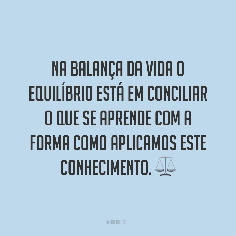 Na balança da vida o equilíbrio está em conciliar o que se aprende com a forma como aplicamos este conhecimento. ⚖