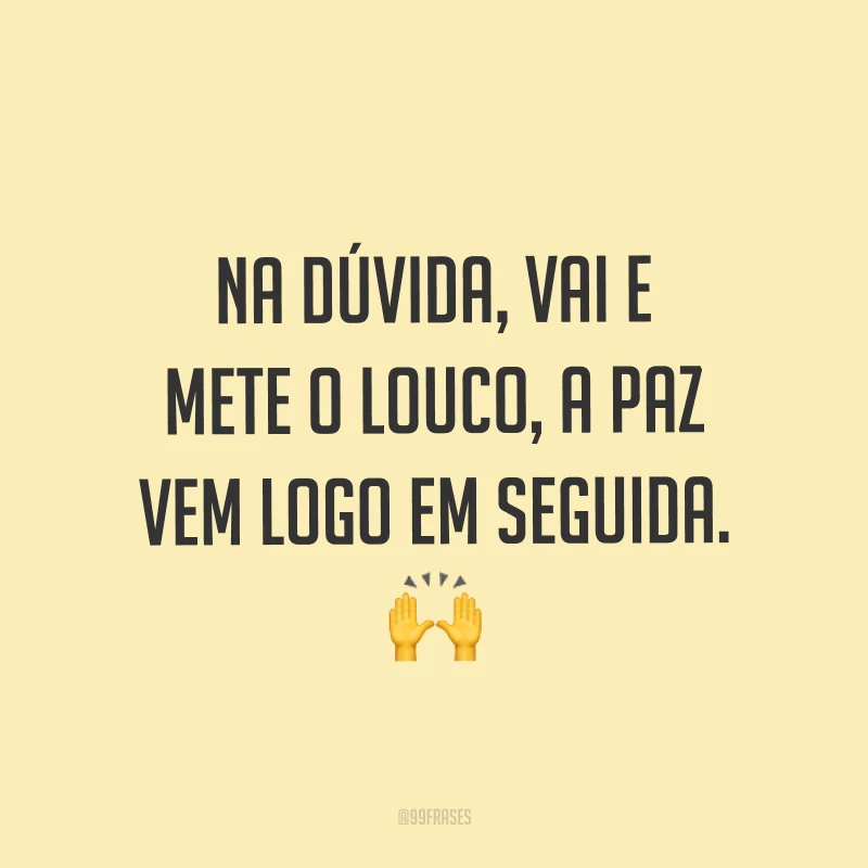 Na dúvida, vai e mete o louco, a paz vem logo em seguida. ?