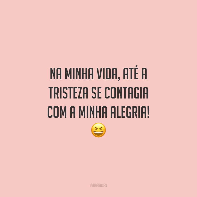 Na minha vida, até a tristeza se contagia com a minha alegria! 