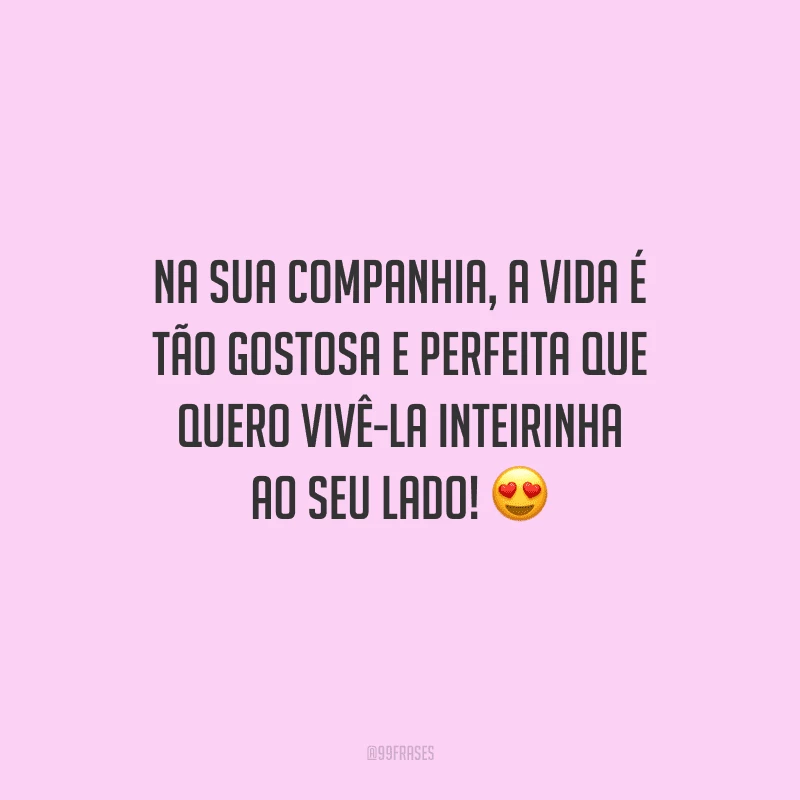 Na sua companhia, a vida é tão gostosa e perfeita que quero vivê-la inteirinha ao seu lado!