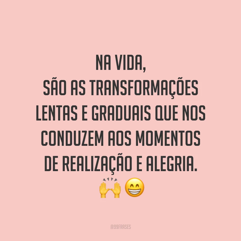 Na vida, são as transformações lentas e graduais que nos conduzem aos momentos de realização e alegria. ??