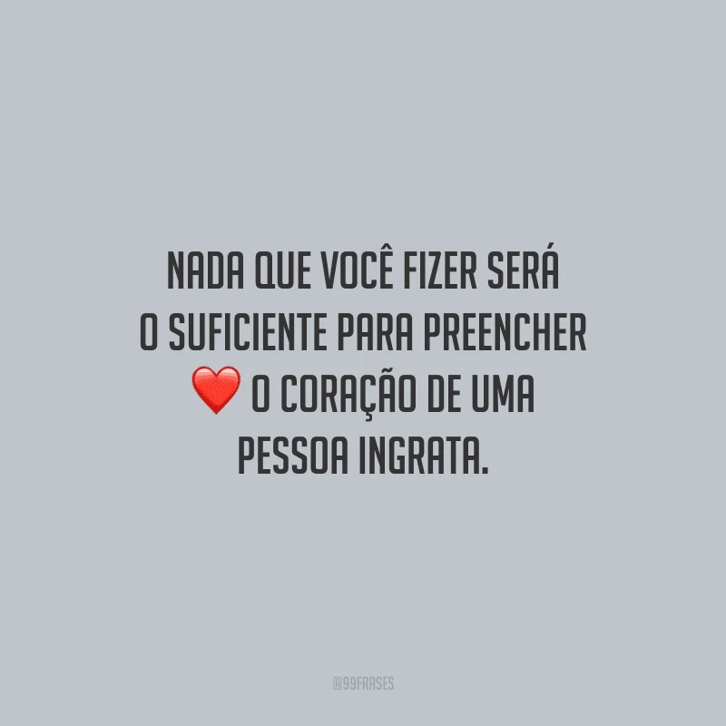 Nada que você fizer será o suficiente para preencher o coração de uma pessoa ingrata.