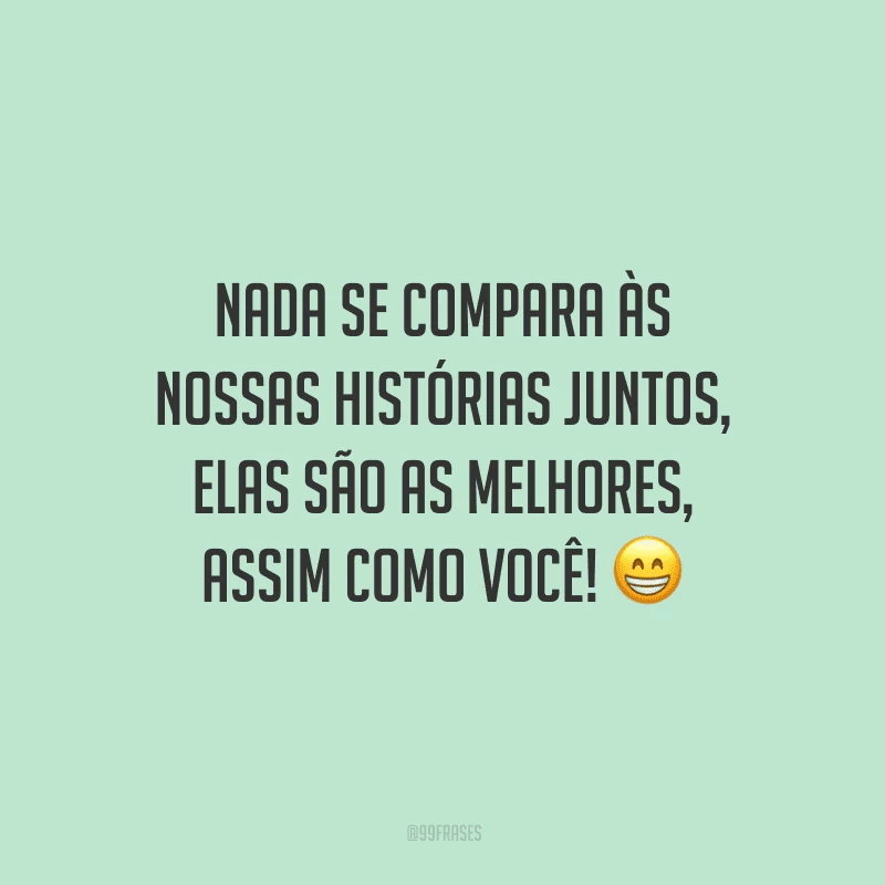 Nada se compara às nossas histórias juntos, elas são as melhores, assim como você!
