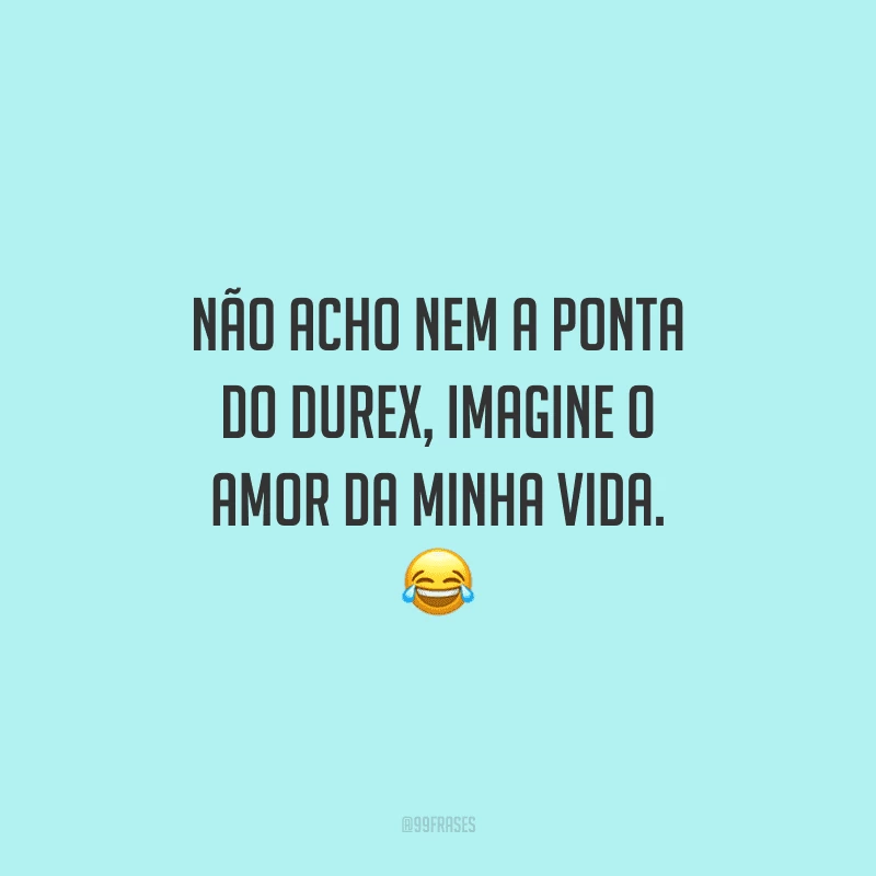Não acho nem a ponta do Durex, imagine o amor da minha vida. 