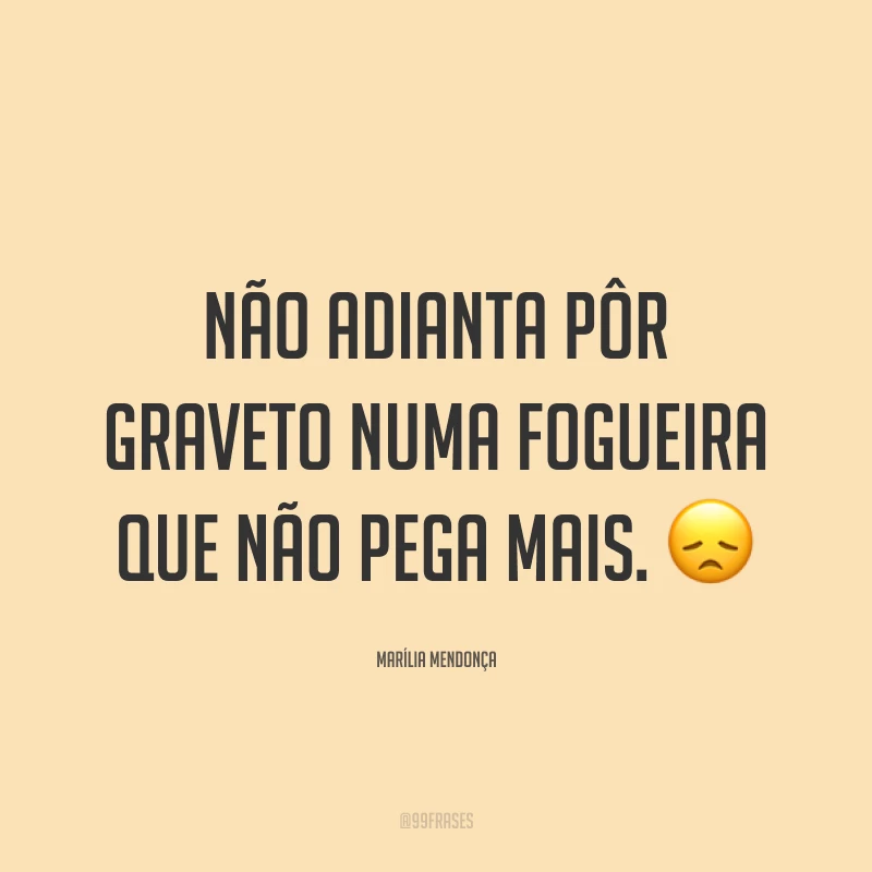 Não adianta pôr graveto numa fogueira que não pega mais. 😞