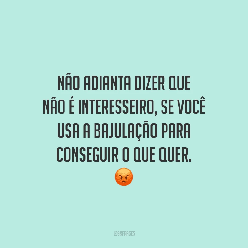 Não adianta dizer que não é interesseiro, se você usa a bajulação para conseguir o que quer.