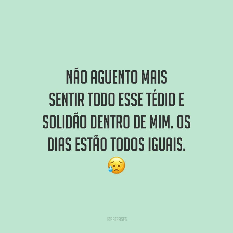Não aguento mais sentir todo esse tédio e solidão dentro de mim. Os dias estão todos iguais.