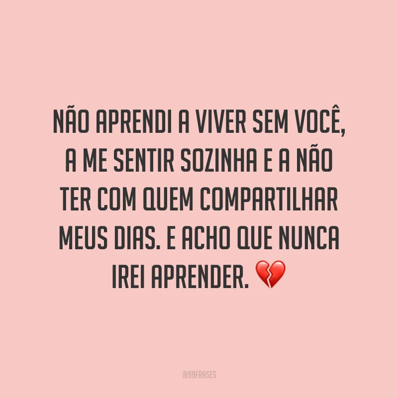 Não aprendi a viver sem você, a me sentir sozinha e a não ter com quem compartilhar meus dias. E acho que nunca irei aprender. ?
