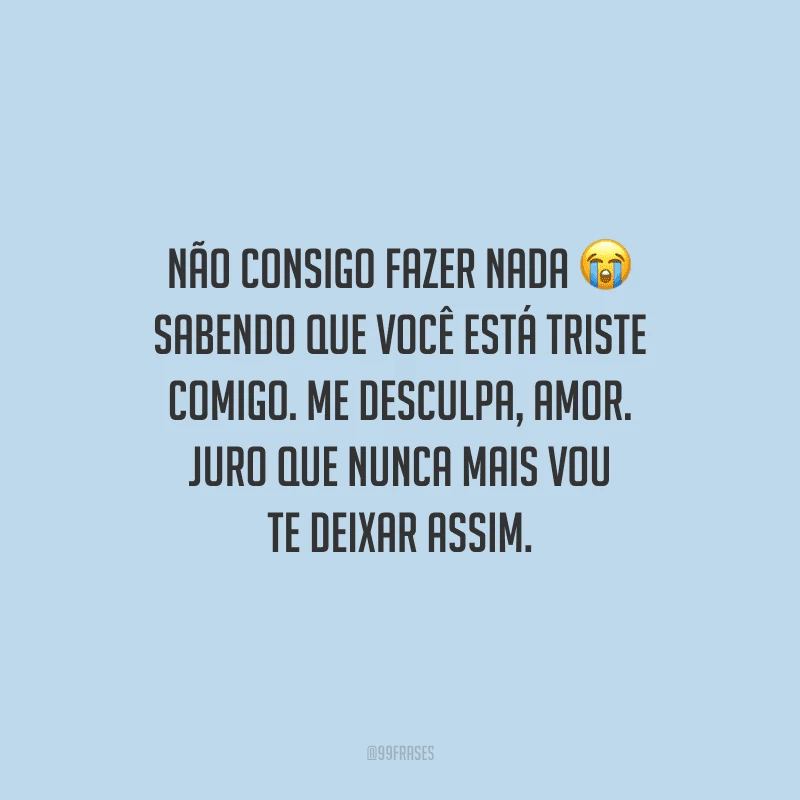Não consigo fazer nada sabendo que você está triste comigo. Me desculpa, amor. Juro que nunca mais vou te deixar assim.