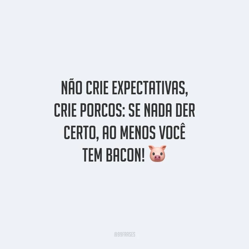 Não crie expectativas, crie porcos: se nada der certo, ao menos você tem bacon!