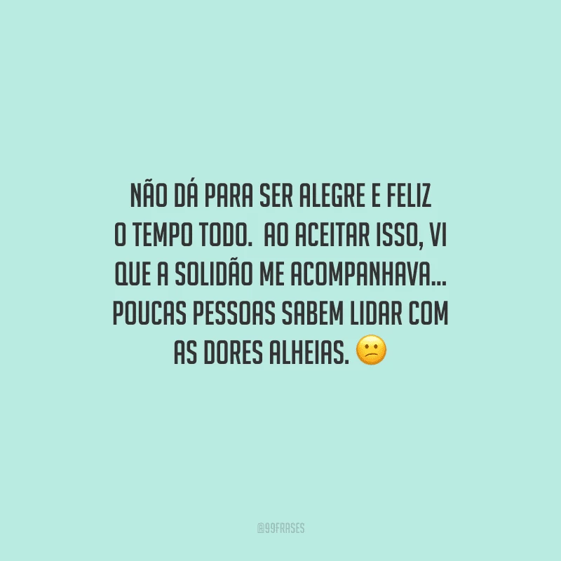 Não dá para ser alegre e feliz o tempo todo.  Ao aceitar isso, vi que a solidão me acompanhava... Poucas pessoas sabem lidar com as dores alheias. 