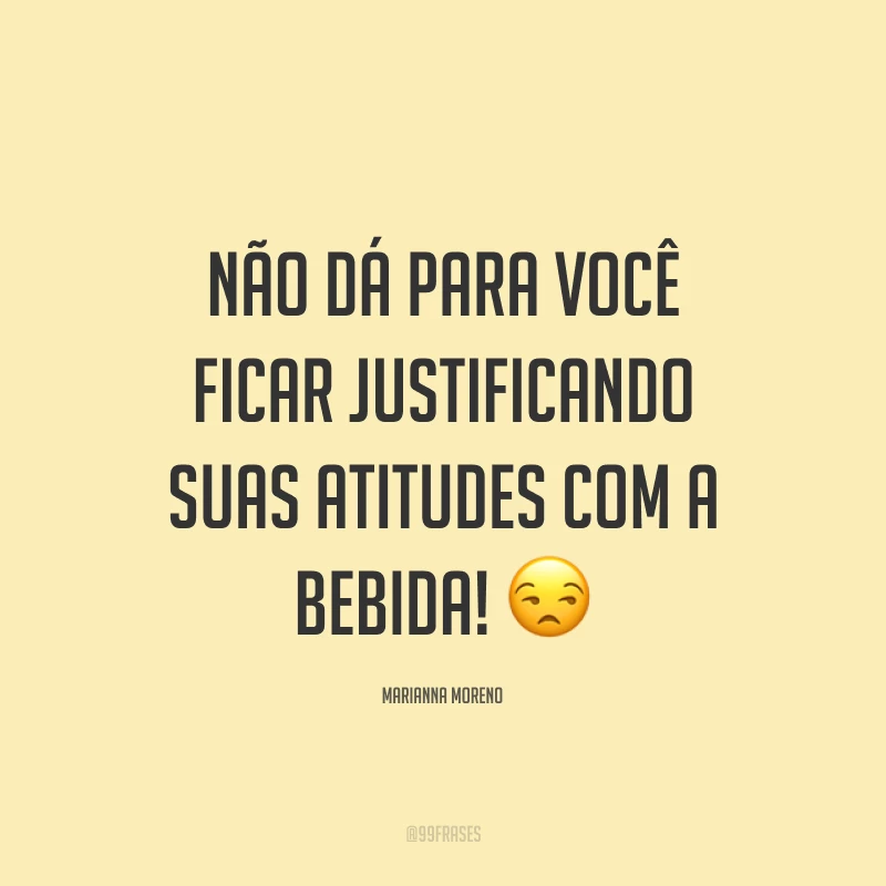 Não dá para você ficar justificando suas atitudes com a bebida!?