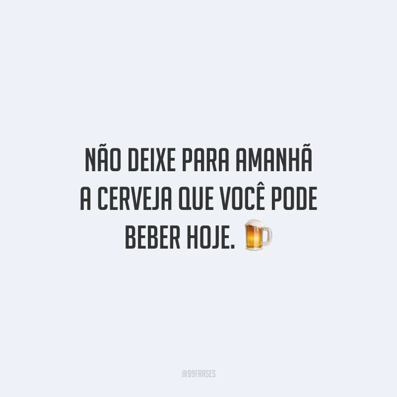 Não deixe para amanhã a cerveja que você pode beber hoje. 
