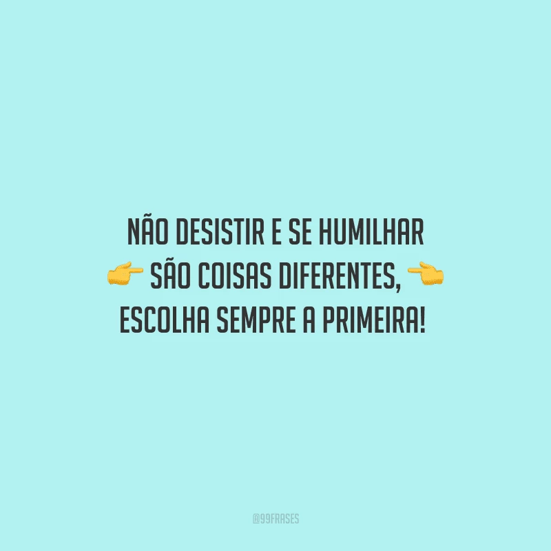 Não desistir e se humilhar são coisas diferentes, escolha sempre a primeira! 