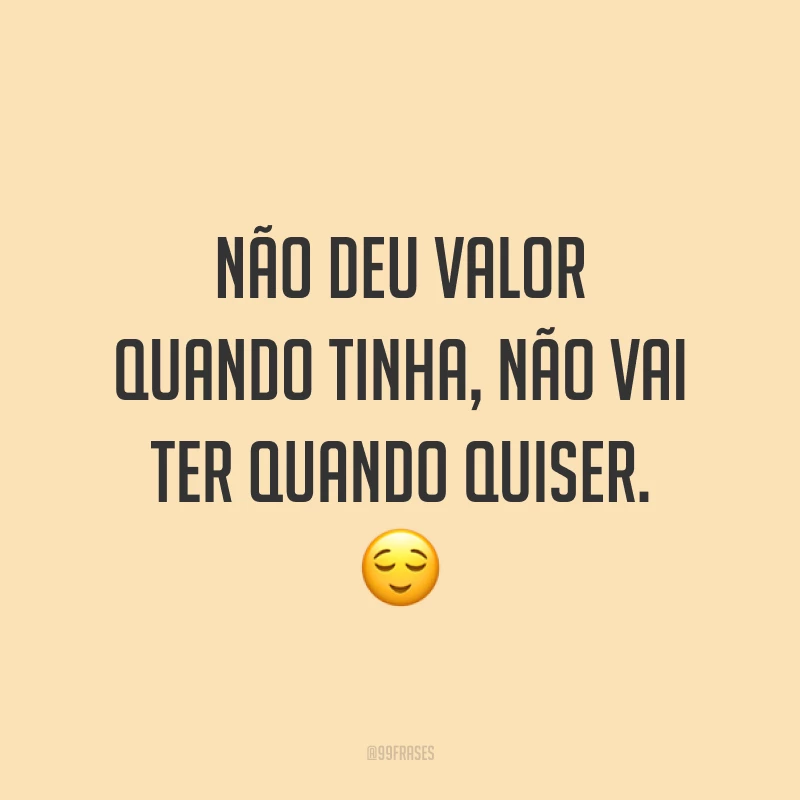 Não deu valor quando tinha, não vai ter quando quiser. ?