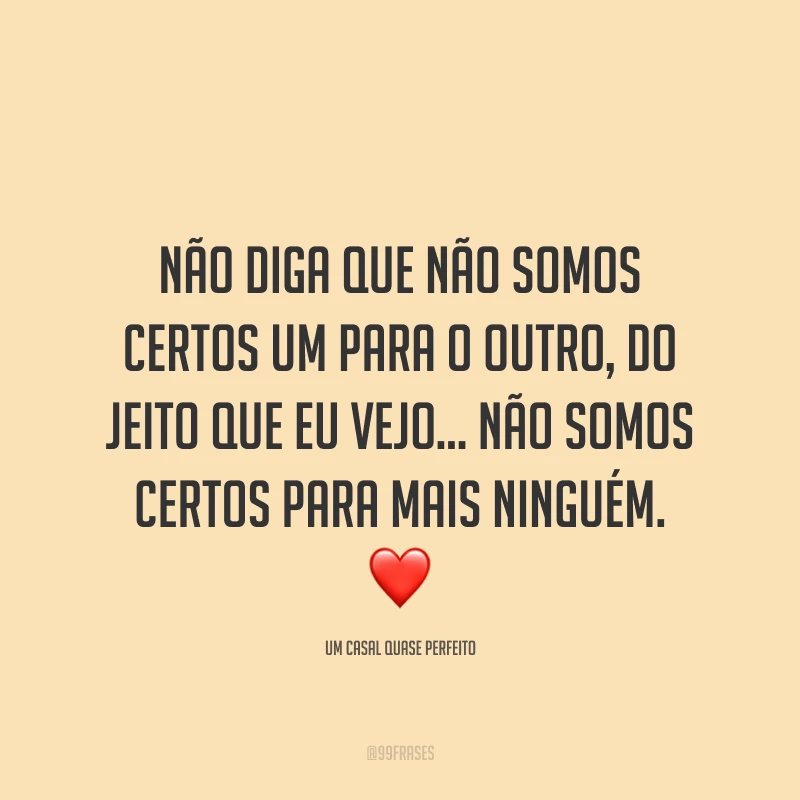 Não diga que não somos certos um para o outro, do jeito que eu vejo... Não somos certos para mais ninguém.❤️