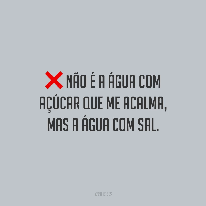 Não é a água com açúcar que me acalma, mas a água com sal.
