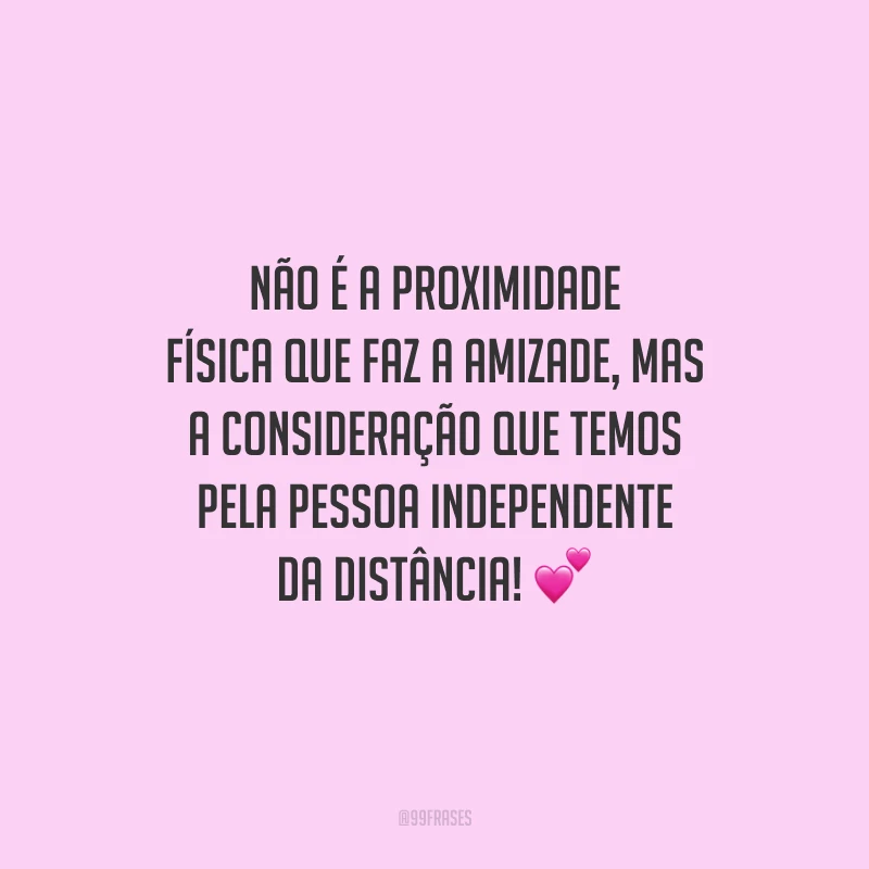 Não é a proximidade física que faz a amizade, mas a consideração que temos pela pessoa independente da distância!