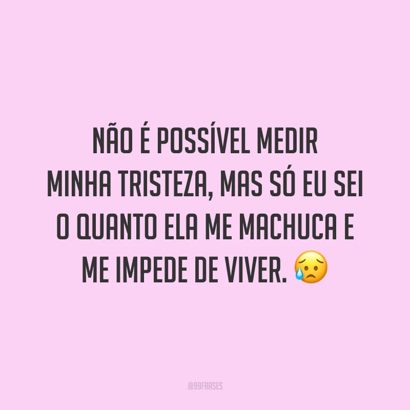 Não é possível medir minha tristeza, mas só eu sei o quanto ela me machuca e me impede de viver. 😥