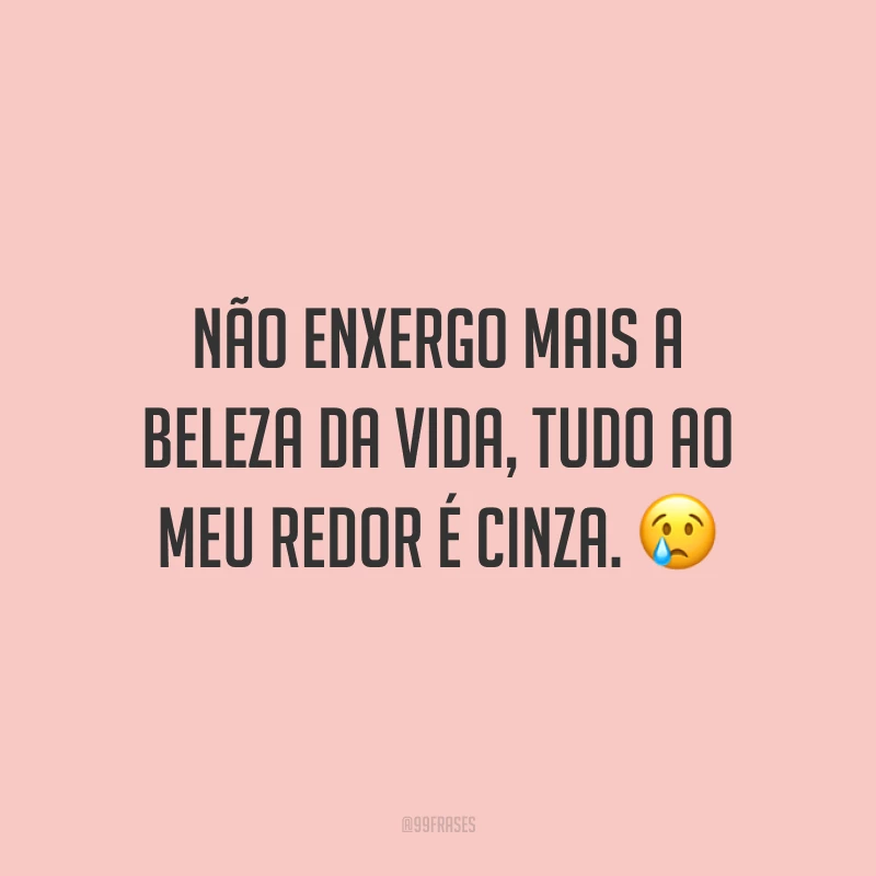 Não enxergo mais a beleza da vida, tudo ao meu redor é cinza. 😢