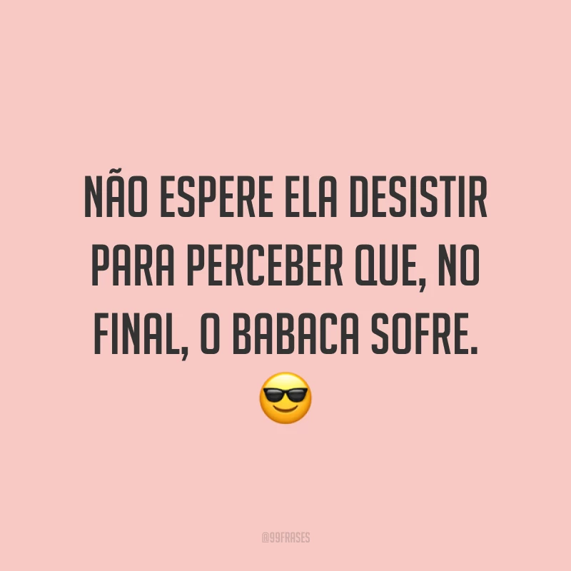 Não espere ela desistir para perceber que, no final, o babaca sofre. ?