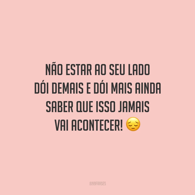 Não estar ao seu lado dói demais e dói mais ainda saber que isso jamais vai acontecer! 