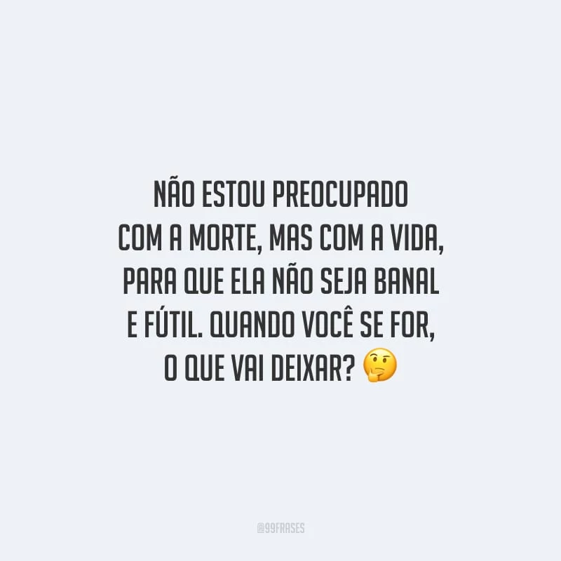 Não estou preocupado com a morte, mas com a vida, para que ela não seja banal e fútil. Quando você se for, o que vai deixar?