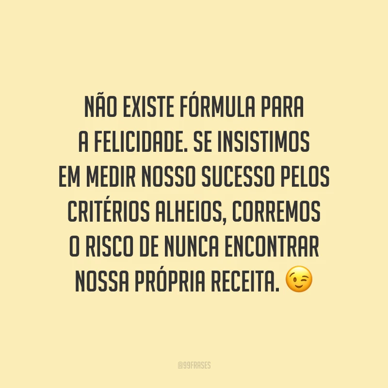 Não existe fórmula para a felicidade. Se insistimos em medir nosso sucesso pelos critérios alheios, corremos o risco de nunca encontrar nossa própria receita. ?