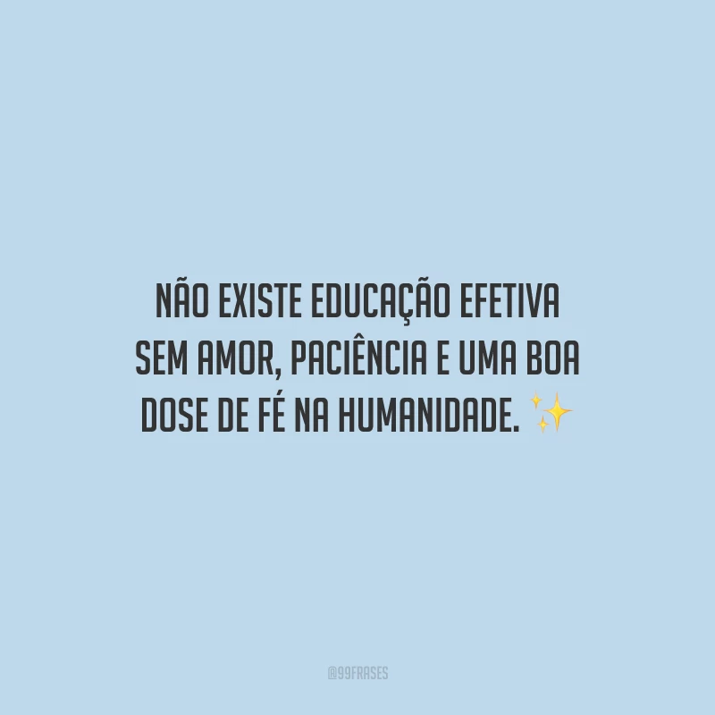Não existe educação efetiva sem amor, paciência e uma boa dose de fé na humanidade.
