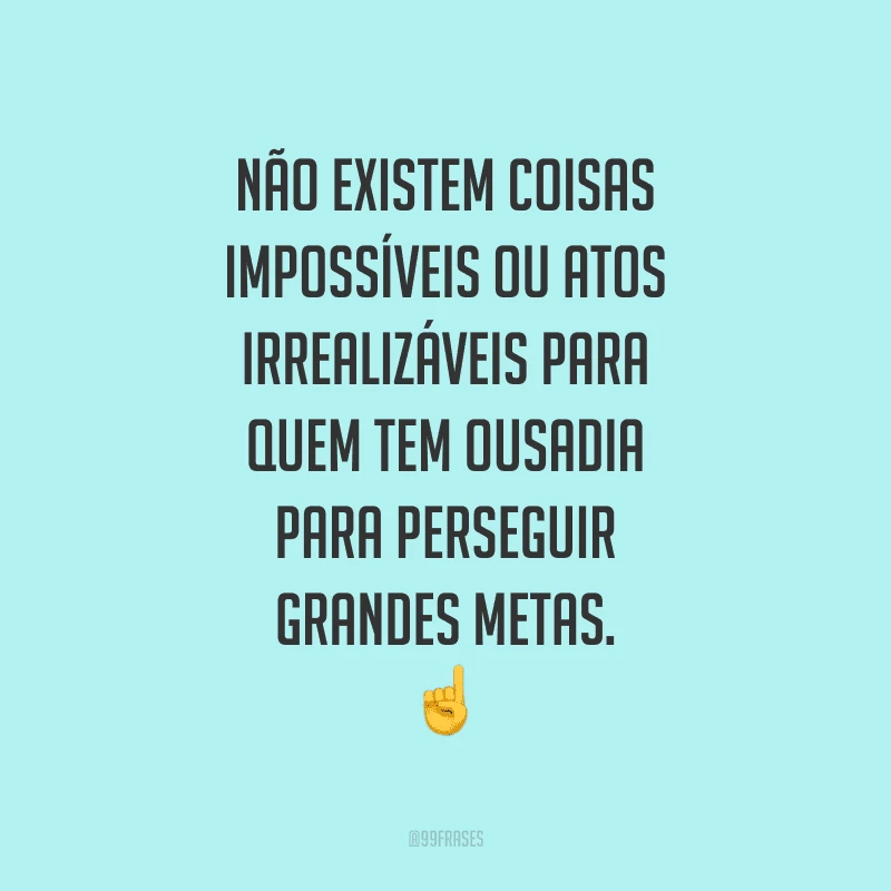 Não existem coisas impossíveis ou atos irrealizáveis para quem tem ousadia para perseguir grandes metas.