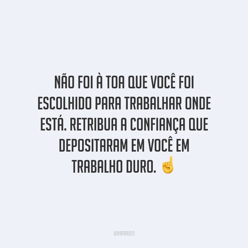 Não foi à toa que você foi escolhido para trabalhar onde está. Retribua a confiança que depositaram em você em trabalho duro.
