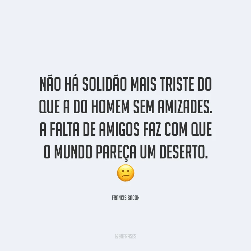 Não há solidão mais triste do que a do homem sem amizades. A falta de amigos faz com que o mundo pareça um deserto.
