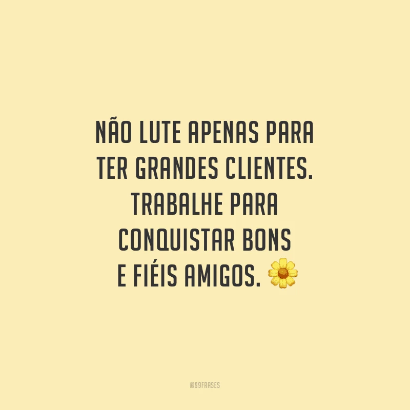 Não lute apenas para ter grandes clientes. Trabalhe para conquistar bons e fiéis amigos.