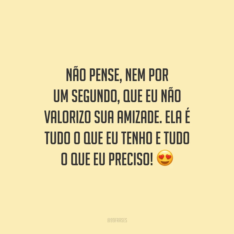 Não pense, nem por um segundo, que eu não valorizo sua amizade. Ela é tudo o que eu tenho e tudo o que eu preciso! 