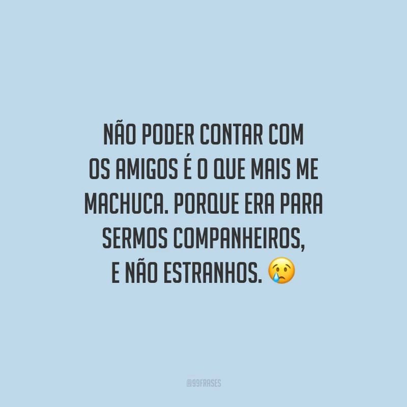 Não poder contar com os amigos é o que mais me machuca. Porque era para sermos companheiros, e não estranhos.