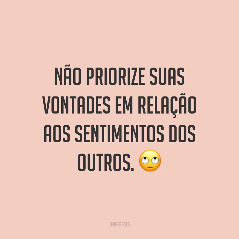 Não priorize suas vontades em relação aos sentimentos dos outros. 🙄