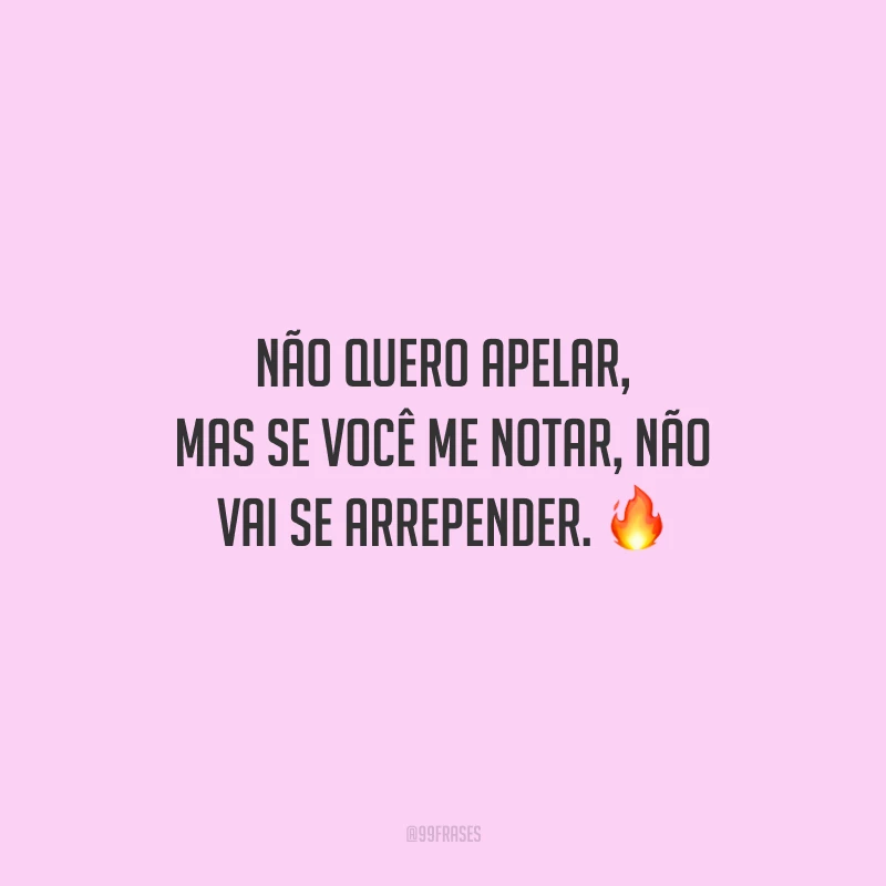 Não quero apelar, mas se você me notar, não vai se arrepender.