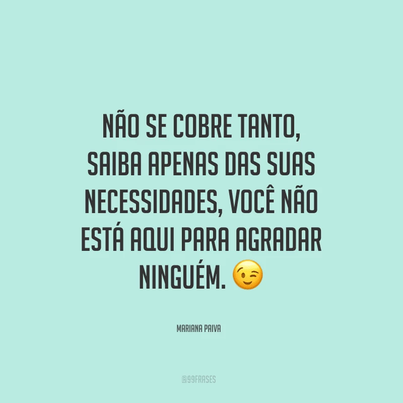 Não se cobre tanto, saiba apenas das suas necessidades, você não está aqui para agradar ninguém. 