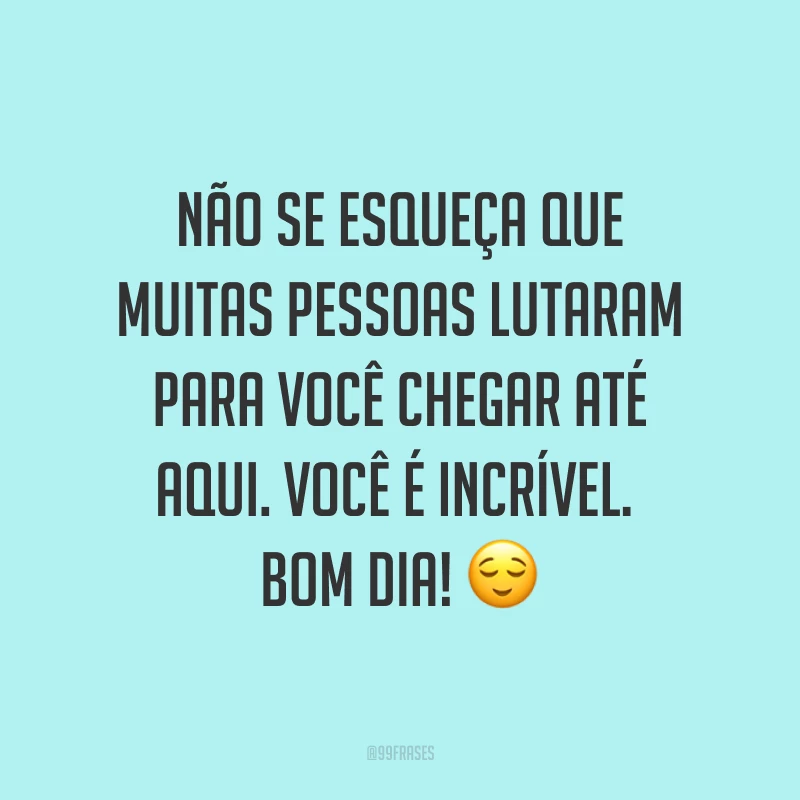 Não se esqueça que muitas pessoas lutaram para você chegar até aqui. Você é incrível. Bom dia! ?
