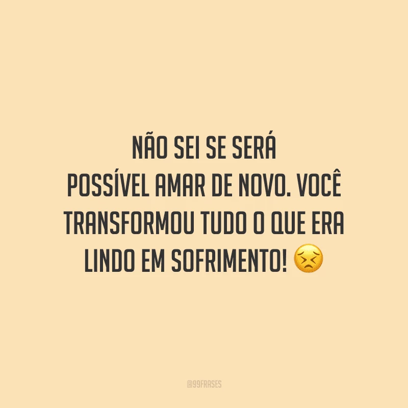 Não sei se será possível amar de novo. Você transformou tudo o que era lindo em sofrimento! 