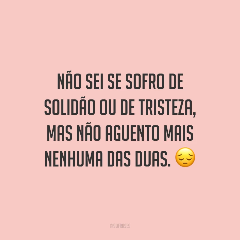 Não sei se sofro de solidão ou de tristeza, mas não aguento mais nenhuma das duas. 😔