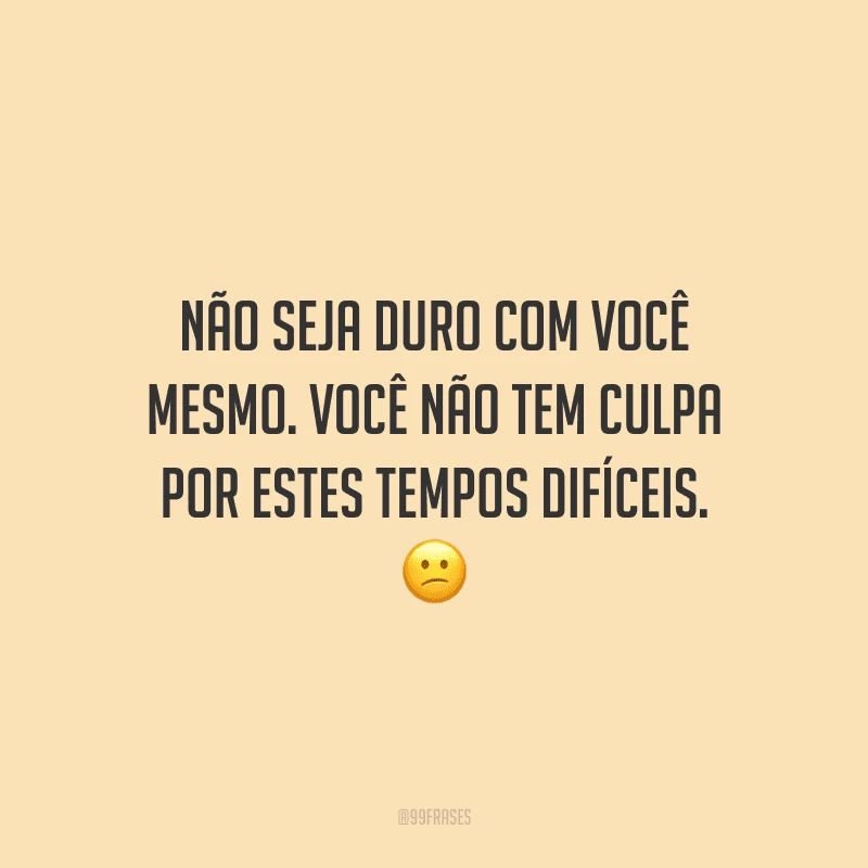 Não seja duro com você mesmo. Você não tem culpa por estes tempos difíceis.