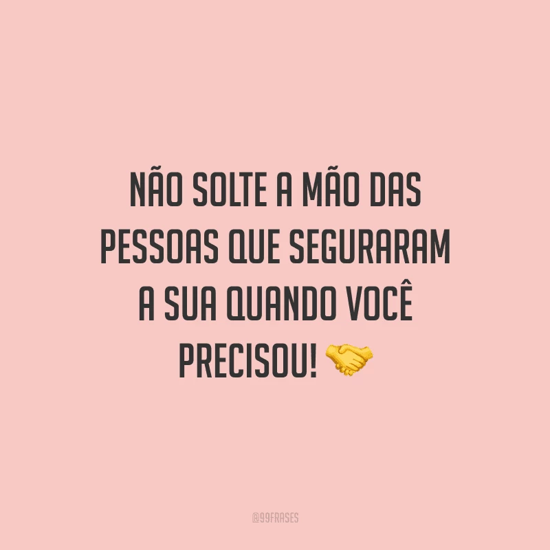 Não solte a mão das pessoas que seguraram a sua quando você precisou!