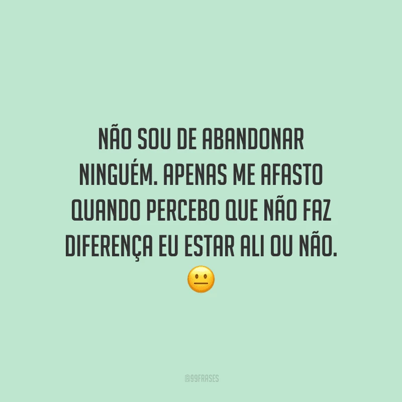 Não sou de abandonar ninguém. Apenas me afasto quando percebo que não faz diferença eu estar ali ou não. 