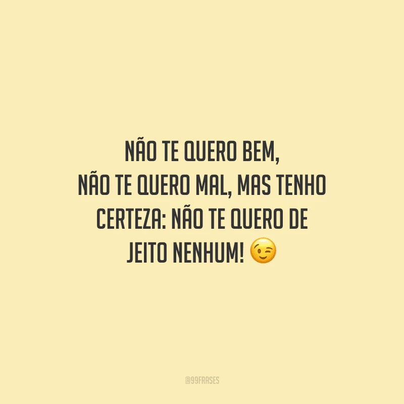 Não te quero bem, não te quero mal, mas tenho certeza: não te quero de jeito nenhum! 