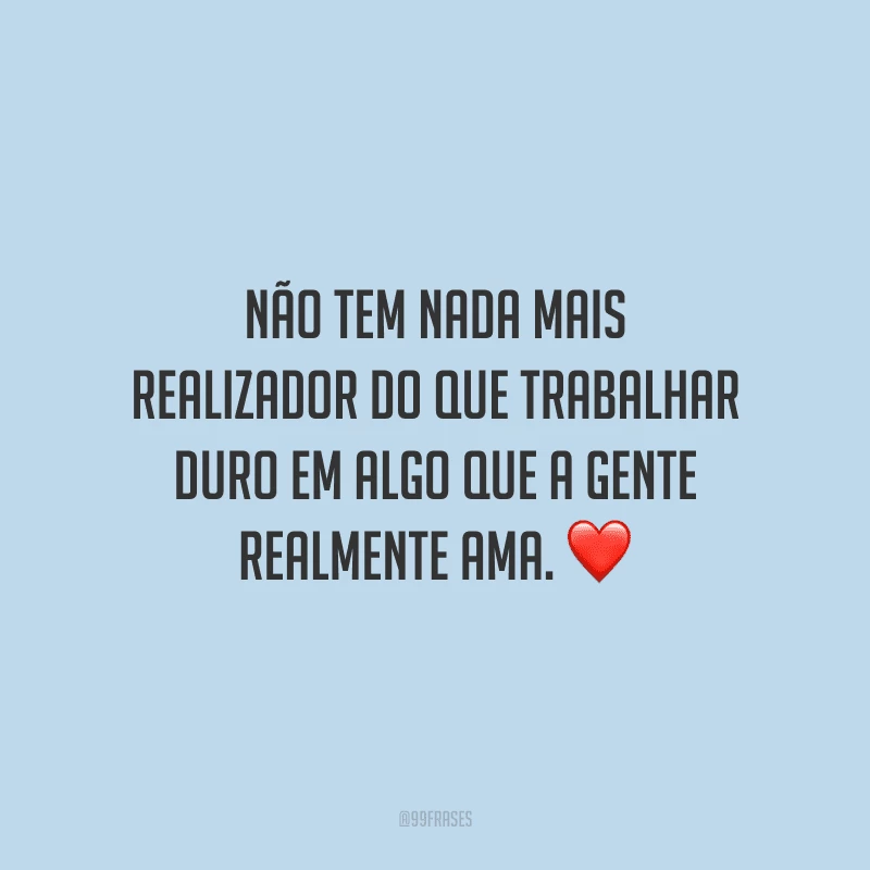 Não tem nada mais realizador do que trabalhar duro em algo que a gente realmente ama.