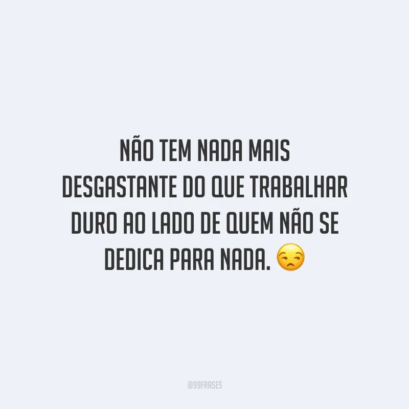 Não tem nada mais desgastante do que trabalhar duro ao lado de quem não se dedica para nada.