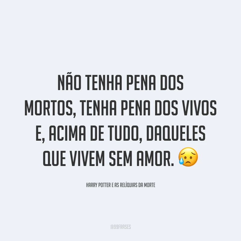 Não tenha pena dos mortos, tenha pena dos vivos e, acima de tudo, daqueles que vivem sem amor.