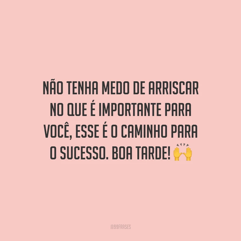 Não tenha medo de arriscar no que é importante para você, esse é o caminho para o sucesso. Boa tarde!
