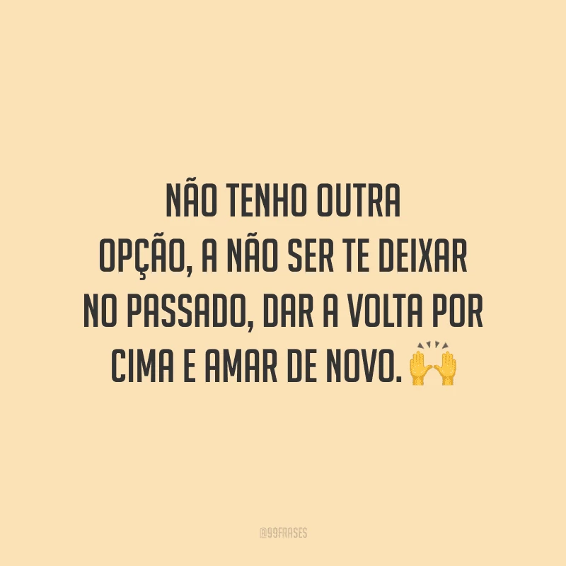 Não tenho outra opção, a não ser te deixar no passado, dar a volta por cima e amar de novo.